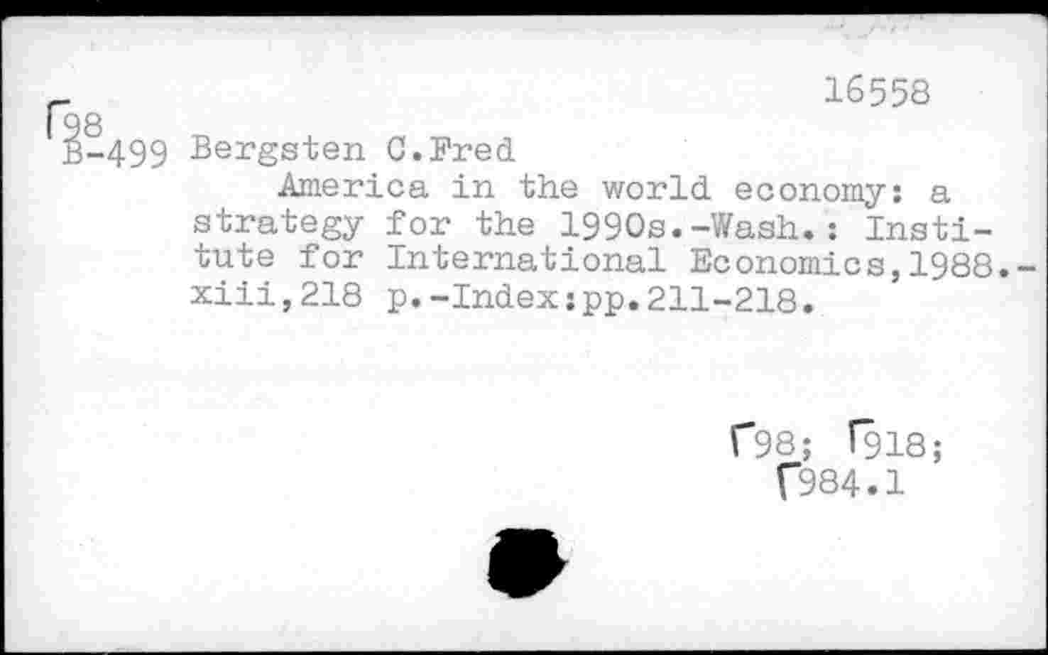 ﻿16558 g
-499 Bergsten C.Fred
America in the world economy: a strategy for the 1990s.-Wash.: Institute for International Economics,1988.-xiii,218 p.-Index:pp.211-218.
C98; f918;
f984.1